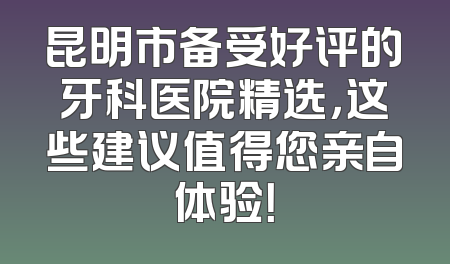 昆明市备受好评的牙科医院精选，这些建议值得您亲自体验！
