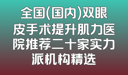全国（国内）双眼皮手术提升肌力医院推荐二十家实力派机构精选