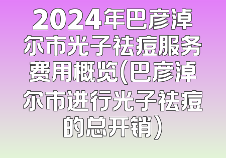 2024年巴彦淖尔市光子祛痘服务费用概览（巴彦淖尔市进行光子祛痘的总开销）