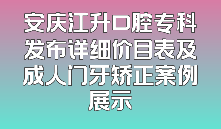 安庆江升口腔专科发布详细价目表及成人门牙矫正案例展示