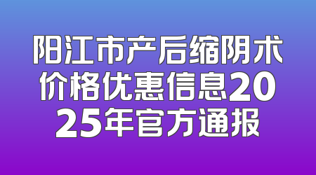 阳江市产后缩阴术价格优惠信息2025年官方通报