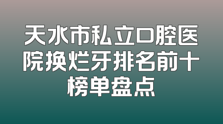 天水市私立口腔医院换烂牙排名前十榜单盘点