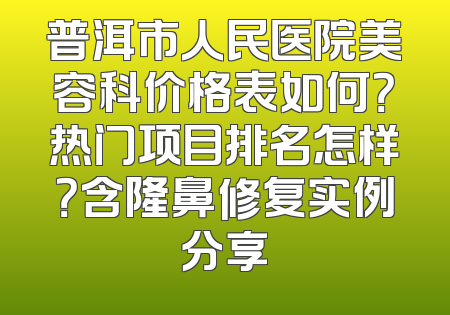 普洱市人民医院美容科价格表如何？热门项目排名怎样？含隆鼻修复实例分享