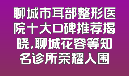 聊城市耳部整形医院十大口碑推荐揭晓，聊城花容等知名诊所荣耀入围