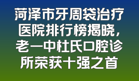 菏泽市牙周袋治疗医院排行榜揭晓，老一中杜氏口腔诊所荣获十强之首