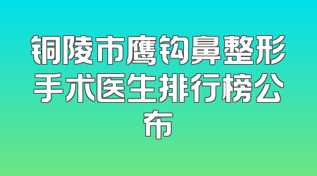 铜陵市鹰钩鼻整形手术医生排行榜公布