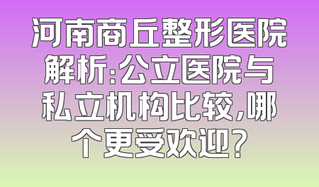 河南商丘整形医院解析：公立医院与私立机构比较，哪个更受欢迎？