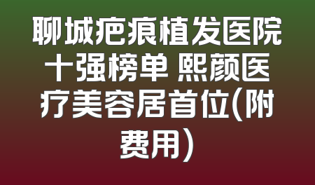 聊城疤痕植发医院十强榜单 熙颜医疗美容居首位（附费用）