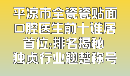 平凉市全瓷瓷贴面口腔医生前十谁居首位：排名揭秘 独占行业翘楚称号
