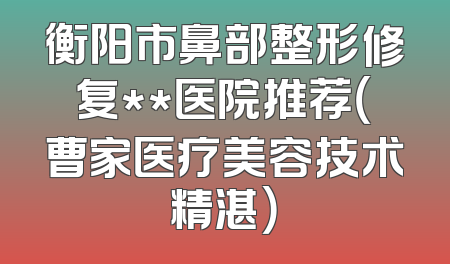 衡阳市鼻部整形修复**医院推荐（曹家医疗美容技术精湛）