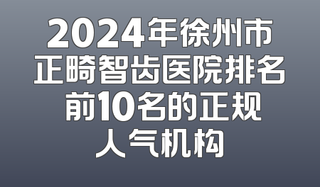 2024年徐州市正畸智齿医院排名 前10名的正规人气机构