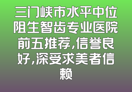 三门峡市水平中位阻生智齿专业医院前五推荐，信誉良好，深受求美者信赖