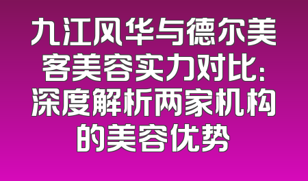 九江风华与德尔美客美容实力对比：深度解析两家机构的美容优势