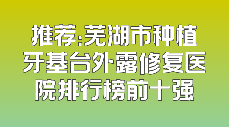 推荐：芜湖市种植牙基台外露修复医院排行榜前十强