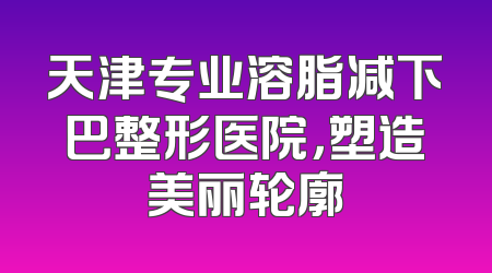 天津专业溶脂减下巴整形医院，塑造美丽轮廓
