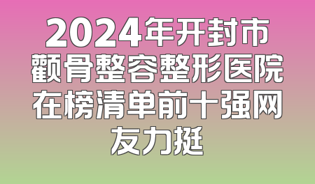 2024年开封市颧骨整容整形医院在榜清单前十强网友力挺