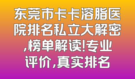 东莞市卡卡溶脂医院排名私立大解密，榜单解读！专业评价，真实排名