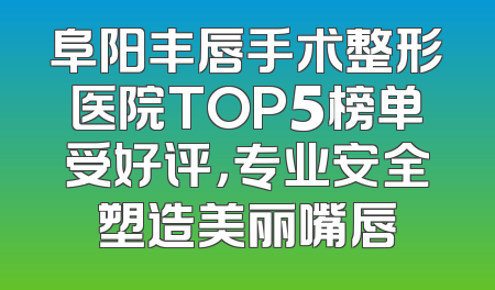 阜阳丰唇手术整形医院TOP5榜单受好评，专业安全塑造美丽嘴唇