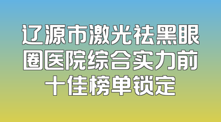 辽源市激光祛黑眼圈医院综合实力前十佳榜单锁定