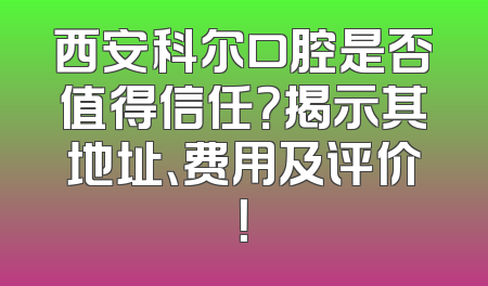 西安科尔口腔是否值得信任？揭示其地址、费用及评价！