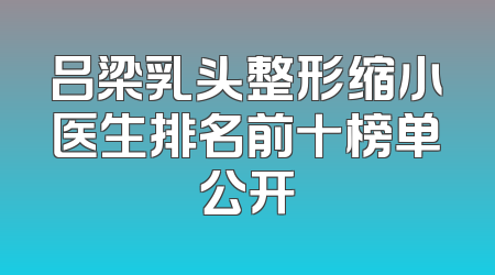 吕梁乳头整形缩小医生排名前十榜单公开