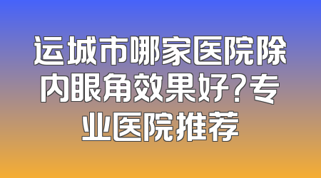 运城市哪家医院除内眼角效果好？专业医院推荐