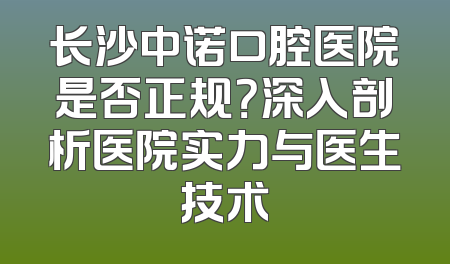 长沙中诺口腔医院是否正规？深入剖析医院实力与医生技术