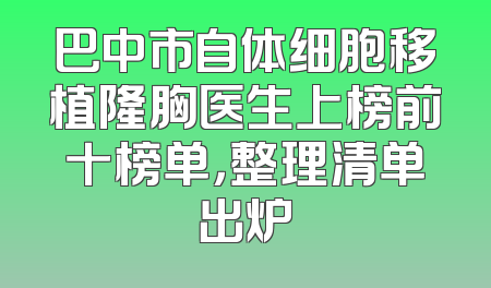 巴中市自体细胞移植隆胸医生上榜前十榜单，整理清单出炉