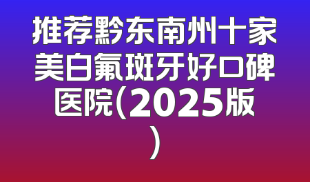推荐黔东南州十家美白氟斑牙好口碑医院（2025版）