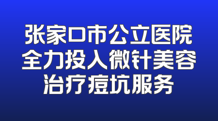 张家口市公立医院全力投入微针美容治疗痘坑服务