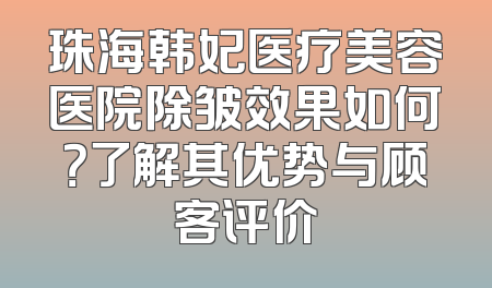 珠海韩妃医疗美容医院除皱效果如何？了解其优势与顾客评价