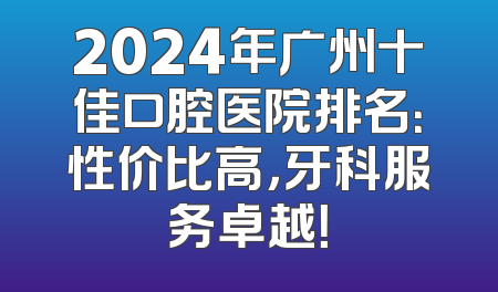2024年广州十佳口腔医院排名：性价比高，牙科服务卓越！