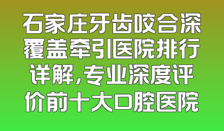 石家庄牙齿咬合深覆盖牵引医院排行详解，专业深度评价前十大口腔医院