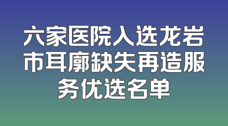 六家医院入选龙岩市耳廓缺失再造服务优选名单