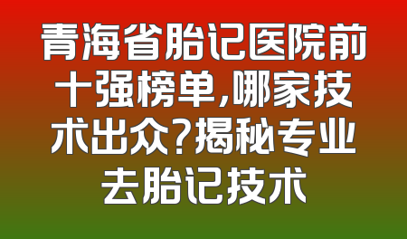 青海省胎记医院前十强榜单，哪家技术出众？揭秘专业去胎记技术