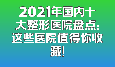 2021年国内十大整形医院盘点：这些医院值得你收藏！