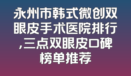 永州市韩式微创双眼皮手术医院排行，三点双眼皮口碑榜单推荐