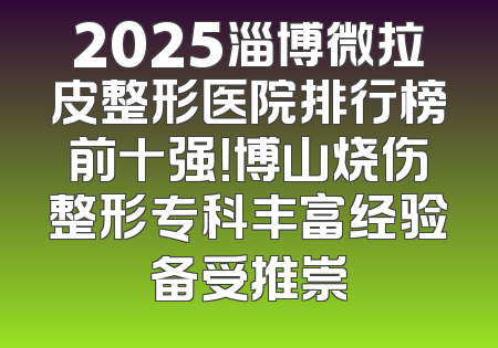 2025淄博微拉皮整形医院排行榜前十强！博山烧伤整形专科丰富经验备受推崇