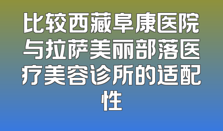 比较西藏阜康医院与拉萨美丽部落医疗美容诊所的适配性