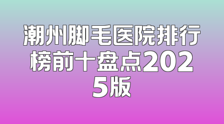 潮州脚毛医院排行榜前十盘点2025版