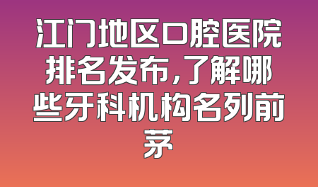 江门地区口腔医院排名发布，了解哪些牙科机构名列前茅