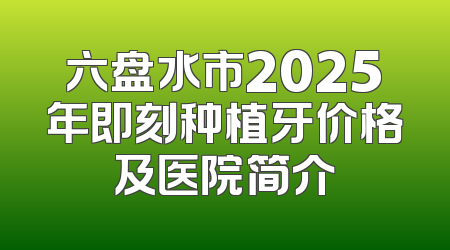 六盘水市2025年即刻种植牙价格及医院简介