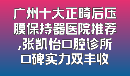 广州十大正畸后压膜保持器医院推荐，张凯怡口腔诊所口碑实力双丰收