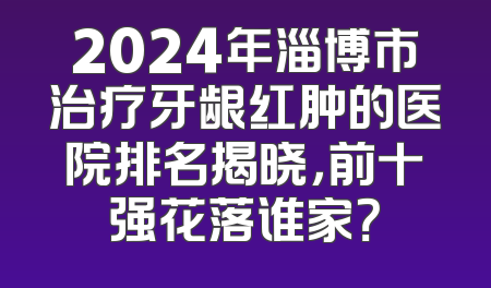 2024年淄博市治疗牙龈红肿的医院排名揭晓，前十强花落谁家？