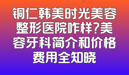 铜仁韩美时光美容整形医院咋样？美容牙科简介和价格费用全知晓