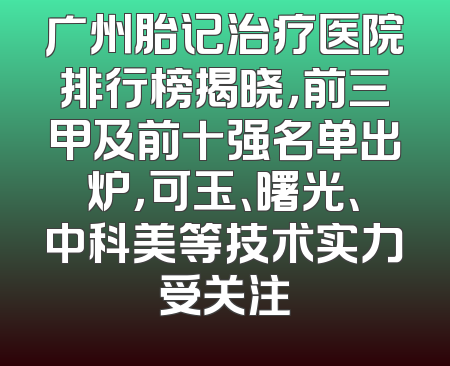 广州胎记治疗医院排行榜揭晓，前三甲及前十强名单出炉，可玉、曙光、中科美等技术实力受关注