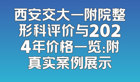 西安交大一附院整形科评价与2024年价格一览：附真实案例展示
