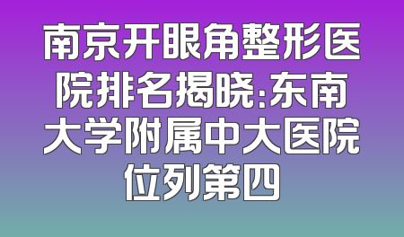 南京开眼角整形医院排名揭晓：东南大学附属中大医院位列第四
