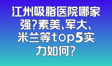 江州吸脂医院哪家强？素美、军大、米兰等top5实力如何？