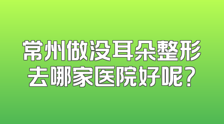常州做没耳朵整形去哪家医院好呢？